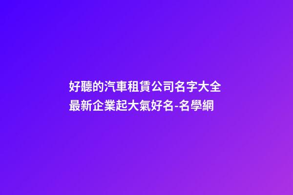 好聽的汽車租賃公司名字大全 最新企業起大氣好名-名學網-第1張-公司起名-玄機派